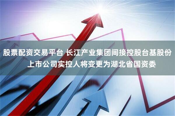 股票配资交易平台 长江产业集团间接控股台基股份    上市公司实控人将变更为湖北省国资委
