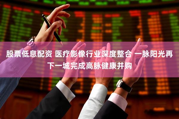 股票低息配资 医疗影像行业深度整合 一脉阳光再下一城完成高脉健康并购