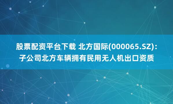 股票配资平台下载 北方国际(000065.SZ)：子公司北方车辆拥有民用无人机出口资质