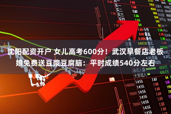 沈阳配资开户 女儿高考600分！武汉早餐店老板娘免费送豆浆豆腐脑：平时成绩540分左右
