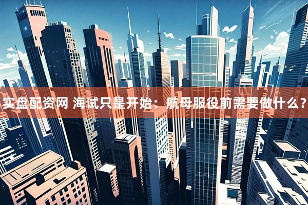 实盘配资网 海试只是开始：航母服役前需要做什么？