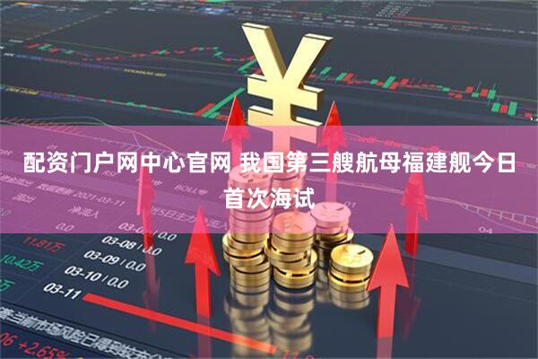 配资门户网中心官网 我国第三艘航母福建舰今日首次海试