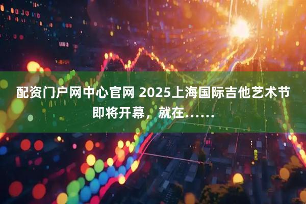 配资门户网中心官网 2025上海国际吉他艺术节即将开幕，就在……