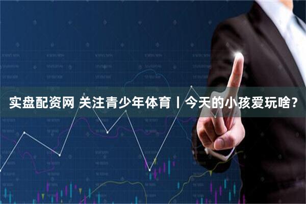 实盘配资网 关注青少年体育丨今天的小孩爱玩啥？