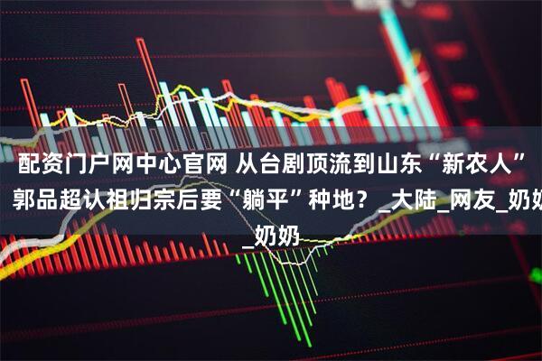 配资门户网中心官网 从台剧顶流到山东“新农人”，郭品超认祖归宗后要“躺平”种地？_大陆_网友_奶奶