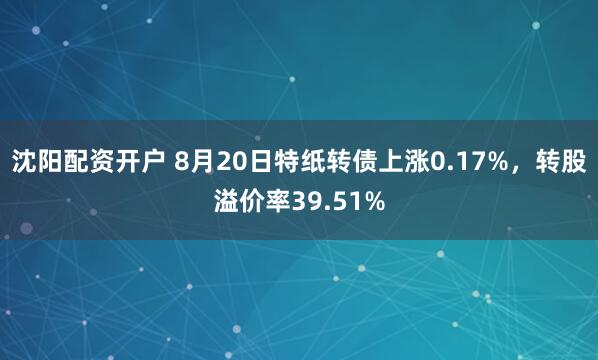 沈阳配资开户 8月20日特纸转债上涨0.17%，转股溢价率39.51%