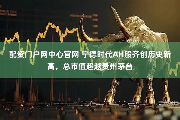 配资门户网中心官网 宁德时代AH股齐创历史新高，总市值超越贵州茅台