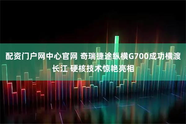 配资门户网中心官网 奇瑞捷途纵横G700成功横渡长江 硬核技术惊艳亮相
