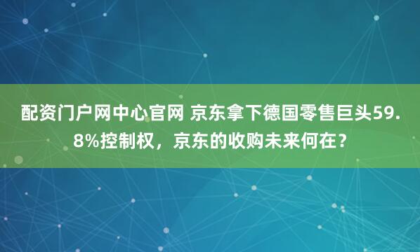 配资门户网中心官网 京东拿下德国零售巨头59.8%控制权，京东的收购未来何在？