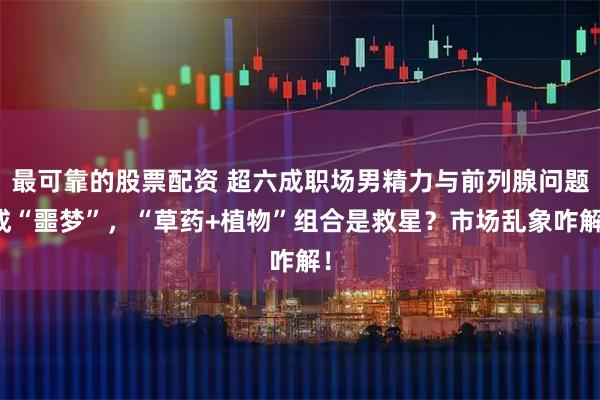 最可靠的股票配资 超六成职场男精力与前列腺问题成“噩梦”，“草药+植物”组合是救星？市场乱象咋解！