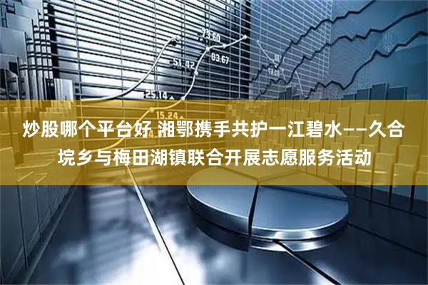 炒股哪个平台好 湘鄂携手共护一江碧水——久合垸乡与梅田湖镇联合开展志愿服务活动