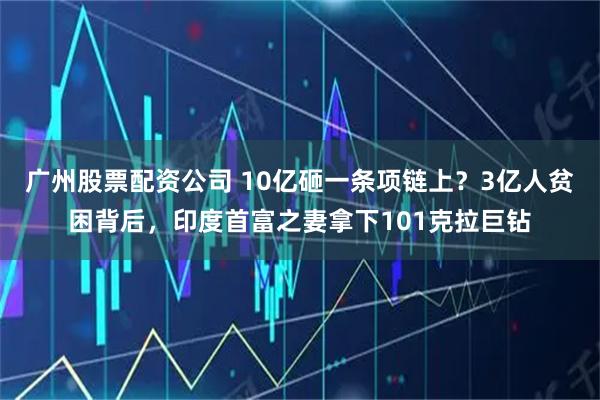 广州股票配资公司 10亿砸一条项链上？3亿人贫困背后，印度首富之妻拿下101克拉巨钻