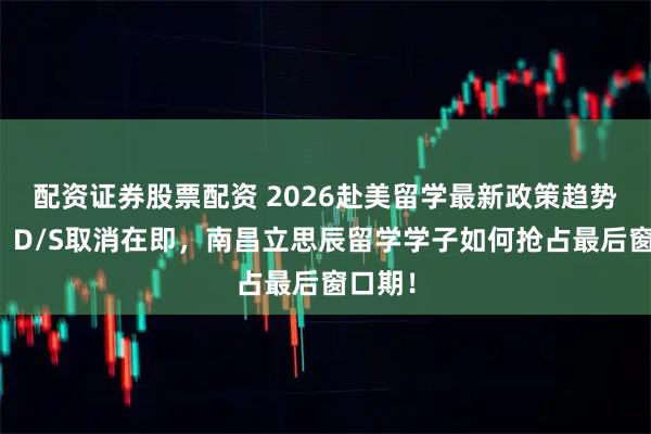 配资证券股票配资 2026赴美留学最新政策趋势解读？D/S取消在即，南昌立思辰留学学子如何抢占最后窗口期！