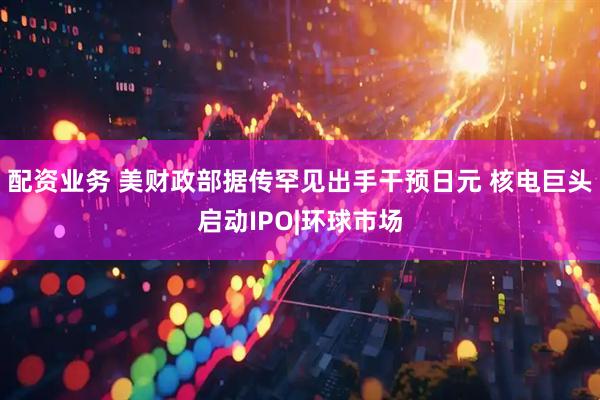 配资业务 美财政部据传罕见出手干预日元 核电巨头启动IPO|环球市场