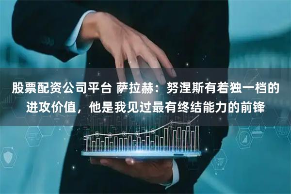 股票配资公司平台 萨拉赫：努涅斯有着独一档的进攻价值，他是我见过最有终结能力的前锋