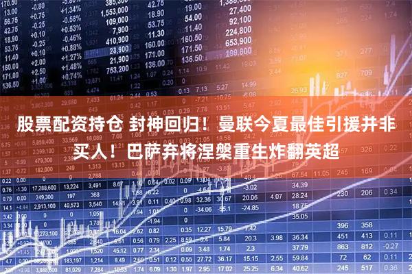 股票配资持仓 封神回归！曼联今夏最佳引援并非买人！巴萨弃将涅槃重生炸翻英超
