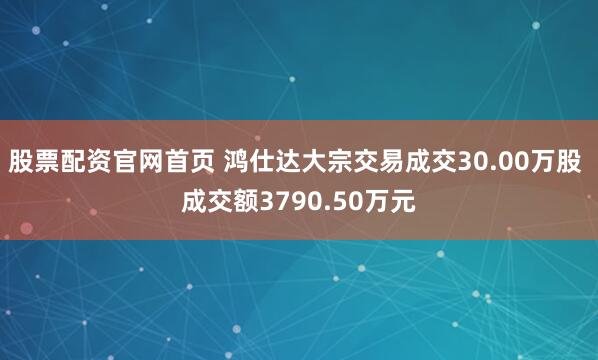 股票配资官网首页 鸿仕达大宗交易成交30.00万股 成交额3790.50万元